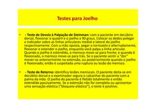 • - Teste de Desvio à Palpação de Steinman: com o paciente em decúbiro
dorsal, flexionar o quadril e o joelho a 90 graus. Colocar os dedos polegar
e indicador sobre as linhas articulares medial e lateral do joelho
respectivamente. Com a mão oposta, pegar o tornozelo e alternadamente,
flexionar e estender o joelho, enquanto você palpa a linha articular.
Quando o joelho é estendido, o menisco move-se para frente; e quando é
flexionado, o menisco move-se para trás. Se o paciente sentir a “dor”
mover-se anteriormente na extensão, ou posteriormente quando o joelho
é flexionado; então é suspeitada uma ruptura ou lesão do menisco.
• - Teste de Retorno: identifica lesões meniscais. O paciente deita-se em
decúbito dorsal e o examinador segura o calcanhar do paciente com a
palma da mão. O joelho do paciente é fletido totalmente e então
estendido passivamente. Se a extensão não for completa ou apresentar
uma sensação elástica (“bloqueio elástico”), o teste é positivo.
Testes para Joelho
 