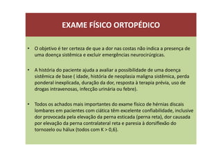 EXAME FÍSICO ORTOPÉDICO
• O objetivo é ter certeza de que a dor nas costas não indica a presença de
uma doença sistêmica e excluir emergências neurocirúrgicas.
• A história do paciente ajuda a avaliar a possibilidade de uma doença
sistêmica de base ( idade, história de neoplasia maligna sistêmica, perda
ponderal inexplicada, duração da dor, resposta à terapia prévia, uso de
drogas intravenosas, infecção urinária ou febre).
• Todos os achados mais importantes do exame físico de hérnias discais
lombares em pacientes com ciática têm excelente confiabilidade, inclusive
dor provocada pela elevação da perna esticada (perna reta), dor causada
por elevação da perna contralateral reta e paresia à dorsiflexão do
tornozelo ou hálux (todos com K > 0,6).
 