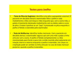 • - Teste da Plica de Hughston: identifica uma plica suprapatelar anormal. O
paciente em decúbito dorsal o examinador flete o joelho e roda
medialmente a tíbia com braço e mão enquanto que, com a outra mão, a
patela é levemente deslocada medialmente com os dedos sobre o curso
da plica. O teste é positivo se um “pop” é provocado na plica enquanto o
joelho é fletido e estendido pelo examinador.
• - Teste de McMurray: identifica lesões meniscais. Com o paciente em
decúbito dorsal, o examinador segura o pé com uma mão a palpa a linha
articular com a outra. O joelho é fletido completamente e a tíbia
movimentada para frente e para trás e então mantida alternadamente em
rotação interna e externa enquanto o joelho é estendido. Um clique ou
crepitação pode ser sentido na linha articular no caso de lesão meniscal
posterior, quando o joelho é estendido.
Testes para Joelho
 