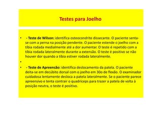 • - Teste de Wilson: identifica osteocondrite dissecante. O paciente senta-
se com a perna na posição pendente. O paciente estende o joelho com a
tíbia rodada medialmente até a dor aumentar. O teste é repetido com a
tíbia rodada lateralmente durante a extensão. O teste é positivo se não
houver dor quando a tíbia estiver rodada lateralmente.
•
• - Teste de Apreensão: identifica deslocamento da patela. O paciente
deita-se em decúbito dorsal com o joelho em 30o de flexão. O examinador
cuidadosa lentamente desloca a patela lateralmente. Se o paciente parece
apreensivo e tenta contrair o quadríceps para trazer a patela de volta à
posição neutra, o teste é positivo.
Testes para Joelho
 