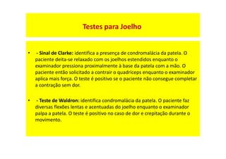 • - Sinal de Clarke: identifica a presença de condromalácia da patela. O
paciente deita-se relaxado com os joelhos estendidos enquanto o
examinador pressiona proximalmente à base da patela com a mão. O
paciente então solicitado a contrair o quadríceps enquanto o examinador
aplica mais força. O teste é positivo se o paciente não consegue completar
a contração sem dor.
• - Teste de Waldron: identifica condromalácia da patela. O paciente faz
diversas flexões lentas e acentuadas do joelho enquanto o examinador
palpa a patela. O teste é positivo no caso de dor e crepitação durante o
movimento.
Testes para Joelho
 