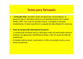 • - Inclinação Talar: identifica lesões do ligamento calcaneofibular. O
paciente está em decúbito dorsal ou em decúbito lateral com o joelho
fletido a 90º. Com o pé em posição neutra, o astrágalo é inclinado
medialmente. O teste é positivo se a adução do lado afetado for excessiva.
• Teste da compressão laterolateral da perna:-
A compressão da fíbula contra a tíbia pelas mãos do examinador provoca
estresse nos ligamentos tibiofibulares distais e dor em casos de lesão da
sindesmose.
A rotação externa do pé, mantendo-se a tíbia em posição neutra, causa
efeito semelhante.
Testes para Tornozelo
 