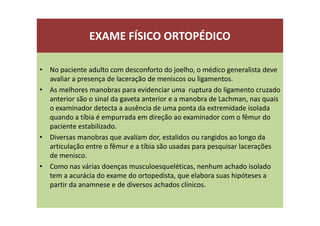 EXAME FÍSICO ORTOPÉDICO
• No paciente adulto com desconforto do joelho, o médico generalista deve
avaliar a presença de laceração de meniscos ou ligamentos.
• As melhores manobras para evidenciar uma ruptura do ligamento cruzado
anterior são o sinal da gaveta anterior e a manobra de Lachman, nas quais
o examinador detecta a ausência de uma ponta da extremidade isolada
quando a tíbia é empurrada em direção ao examinador com o fêmur do
paciente estabilizado.
• Diversas manobras que avaliam dor, estalidos ou rangidos ao longo da
articulação entre o fêmur e a tíbia são usadas para pesquisar lacerações
de menisco.
• Como nas várias doenças musculoesqueléticas, nenhum achado isolado
tem a acurácia do exame do ortopedista, que elabora suas hipóteses a
partir da anamnese e de diversos achados clínicos.
 