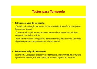 • Estresse em varo do tornozelo:-
Quando há varização excessiva do tornozelo indica lesão do complexo
ligamentar lateral.
O examinador aplica o estresse em varo na face lateral do calcâneo
enquanto estabiliza a tíbia.
Pode ser feito com radiografias, demonstrando, desse modo, um dado
objetivo quando comparado com o lado normal.
• Estresse em valgo do tornozelo:-
Quando há valgização excessiva do tornozelo, indica lesão do complexo
ligamentar medial, e é executado de maneira oposta ao anterior.
Testes para Tornozelo
 