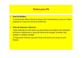 Testes para Pé
• Sinal de Mulder:-
A compressão látero-lateral da cabeça dos metatarsianos causa um clique
palpável em casos de neuroma de Morton.
• Teste de Coleman e Chesnut:-
Teste realizado em três fases nas quais blocos de madeira são colocados
de forma a determinar a causa do varismo do retropé: primeiro raio,
antepé e o próprio retropé.
É importante salientar que este teste só funciona em casos de varo
flexível.
 