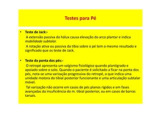 • Teste de Jack:-
A extensão passiva do hálux causa elevação do arco plantar e indica
mobilidade subtalar.
A rotação ativa ou passiva da tíbia sobre o pé tem o mesmo resultado e
significado que os teste de Jack.
• Teste da ponta dos pés:-
O retropé apresenta um valgismo fisiológico quando plantígrado e
apoiado sobre o solo. Quando o paciente é solicitado a ficar na ponta dos
pés, nota-se uma varização progressiva do retropé, o que indica uma
unidade motora do tibial posterior funcionante e uma articulação subtalar
móvel.
Tal varização não ocorre em casos de pés planos rígidos e em fases
avançadas da insuficiência do m. tibial posterior, ou em casos de barras
tarsais.
Testes para Pé
 