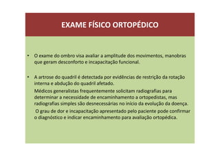 EXAME FÍSICO ORTOPÉDICO
• O exame do ombro visa avaliar a amplitude dos movimentos, manobras
que geram desconforto e incapacitação funcional.
• A artrose do quadril é detectada por evidências de restrição da rotação
interna e abdução do quadril afetado.
Médicos generalistas frequentemente solicitam radiografias para
determinar a necessidade de encaminhamento a ortopedistas, mas
radiografias simples são desnecessárias no início da evolução da doença.
O grau de dor e incapacitação apresentado pelo paciente pode confirmar
o diagnóstico e indicar encaminhamento para avaliação ortopédica.
 