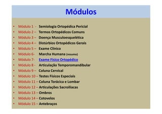 Módulos
• Módulo 1 - Semiologia Ortopédica Pericial
• Módulo 2 – Termos Ortopédicos Comuns
• Módulo 3 – Doença Musculoesquelética
• Módulo 4 – Distúrbios Ortopédicos Gerais
• Módulo 5 – Exame Clínico
• Módulo 6- Marcha Humana (resumo)
• Módulo 7- Exame Físico Ortopédico
• Módulo 8 - Articulação Temporomandibular
• Módulo 9 – Coluna Cervical
• Módulo 10 – Testes Físicos Especiais
• Módulo 11 – Coluna Torácica e Lombar
• Módulo 12 – Articulações Sacroilíacas
• Módulo 13 – Ombros
• Módulo 14 – Cotovelos
• Módulo 15 – Antebraços
 