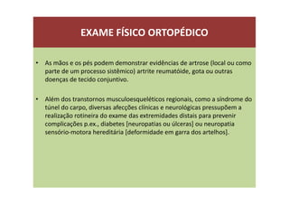 EXAME FÍSICO ORTOPÉDICO
• As mãos e os pés podem demonstrar evidências de artrose (local ou como
parte de um processo sistêmico) artrite reumatóide, gota ou outras
doenças de tecido conjuntivo.
• Além dos transtornos musculoesqueléticos regionais, como a síndrome do
túnel do carpo, diversas afecções clínicas e neurológicas pressupõem a
realização rotineira do exame das extremidades distais para prevenir
complicações p.ex., diabetes [neuropatias ou úlceras] ou neuropatia
sensório-motora hereditária [deformidade em garra dos artelhos].
 