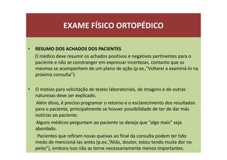 EXAME FÍSICO ORTOPÉDICO
• RESUMO DOS ACHADOS DOS PACIENTES
O médico deve resumir os achados positivos e negativos pertinentes para o
paciente e não se constranger em expressar incertezas, contanto que as
mesmas se acompanhem de um plano de ação (p.ex.,”Voltarei a examiná-lo na
próxima consulta”).
• O motivo para solicitação de testes laboratoriais, de imagens e de outras
naturezas deve ser explicado.
Além disso, é preciso programar o retorno e o esclarecimento dos resultados
para o paciente, principalmente se houver possibilidade de ter de dar más
notícias ao paciente.
Alguns médicos perguntam ao paciente se deseja que “algo mais” seja
abordado.
Pacientes que refiram novas queixas ao final da consulta podem ter tido
medo de mencioná-las antes (p.ex.,”Aliás, doutor, estou tendo muita dor no
peito”), embora isso não as torne necessariamente menos importantes.
 