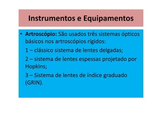 Instrumentos e Equipamentos
• Artroscópio: São usados três sistemas ópticos
básicos nos artroscópios rígidos:
1 – clássico sistema de lentes delgadas;
2 – sistema de lentes espessas projetado por
Hopkins;
3 – Sistema de lentes de índice graduado
(GRIN).
 