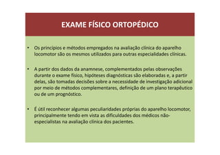 EXAME FÍSICO ORTOPÉDICO
• Os princípios e métodos empregados na avaliação clínica do aparelho
locomotor são os mesmos utilizados para outras especialidades clínicas.
• A partir dos dados da anamnese, complementados pelas observações
durante o exame físico, hipóteses diagnósticas são elaboradas e, a partir
delas, são tomadas decisões sobre a necessidade de investigação adicional
por meio de métodos complementares, definição de um plano terapêutico
ou de um prognóstico.
• É útil reconhecer algumas peculiaridades próprias do aparelho locomotor,
principalmente tendo em vista as dificuldades dos médicos não-
especialistas na avaliação clínica dos pacientes.
 