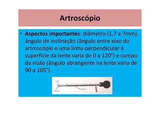 Artroscópio
• Aspectos importantes: diâmetro (1,7 a 7mm),
ângulo de inclinação (ângulo entre eixo do
artroscópio e uma linha perpendicular à
superfície da lente varia de 0 a 120°) e campo
da visão (ângulo abrangente na lente varia de
90 a 105°).
 