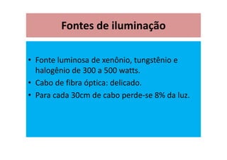 Fontes de iluminação
• Fonte luminosa de xenônio, tungstênio e
halogênio de 300 a 500 watts.
• Cabo de fibra óptica: delicado.
• Para cada 30cm de cabo perde-se 8% da luz.
 