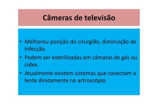 Câmeras de televisão
• Melhorou posição do cirurgião, diminuição de
infecção.
• Podem ser esterilizadas em câmaras de gás ou
cidex.
• Atualmente existem sistemas que conectam a
lente diretamente no artroscópio.
 