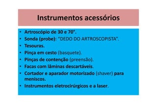 Instrumentos acessórios
• Artroscópio de 30 e 70°.
• Sonda (probe): “DEDO DO ARTROSCOPISTA”.
• Tesouras.
• Pinça em cesto (basquete).
• Pinças de contenção (preensão).
• Facas com lâminas descartáveis.
• Cortador e aparador motorizado (shaver) para
meniscos.
• Instrumentos eletrocirúrgicos e a laser.
 