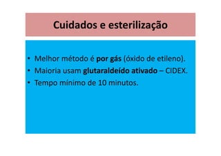 Cuidados e esterilização
• Melhor método é por gás (óxido de etileno).
• Maioria usam glutaraldeído ativado – CIDEX.
• Tempo mínimo de 10 minutos.
 
