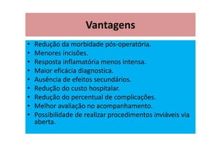 Vantagens
• Redução da morbidade pós-operatória.
• Menores incisões.
• Resposta inflamatória menos intensa.
• Maior eficácia diagnostica.
• Ausência de efeitos secundários.
• Redução do custo hospitalar.
• Redução do percentual de complicações.
• Melhor avaliação no acompanhamento.
• Possibilidade de realizar procedimentos inviáveis via
aberta.
 
