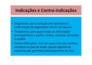 Indicações e Contra-indicações
• Diagnóstica: para avaliação pré-operatória e
confirmação de diagnóstico clínico. Em desuso.
• Terapêutica: para quase todas as articulações
principalmente o joelho, ombro, cotovelo, tornozelo
e quadril.
• Contra-indicações: risco de sepse articular, ancilose
completa ou parcial, lesão cápsulo-ligamentar
excessiva que permitirá extravasamento de soro.
 