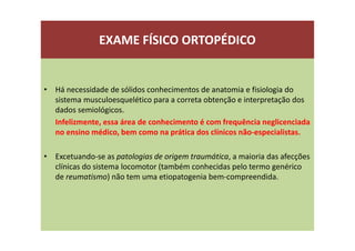 EXAME FÍSICO ORTOPÉDICO
• Há necessidade de sólidos conhecimentos de anatomia e fisiologia do
sistema musculoesquelético para a correta obtenção e interpretação dos
dados semiológicos.
Infelizmente, essa área de conhecimento é com frequência neglicenciada
no ensino médico, bem como na prática dos clínicos não-especialistas.
• Excetuando-se as patologias de origem traumática, a maioria das afecções
clínicas do sistema locomotor (também conhecidas pelo termo genérico
de reumatismo) não tem uma etiopatogenia bem-compreendida.
 