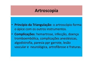Artroscopia
• Princípio da Triangulação: o artroscópio forma
o ápice com os outros instrumentos.
• Complicações: hemartrose, infecção, doença
tromboembólica, complicações anestésicas,
algodistrofia, paresia ppr garrote, lesão
vascular e neurológica, artrofibrose e fraturas.
 