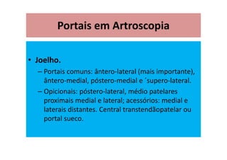 Portais em Artroscopia
• Joelho.
– Portais comuns: ântero-lateral (mais importante),
ântero-medial, póstero-medial e ´supero-lateral.
– Opicionais: póstero-lateral, médio patelares
proximais medial e lateral; acessórios: medial e
laterais distantes. Central transtendãopatelar ou
portal sueco.
 