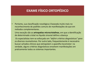 EXAME FÍSICO ORTOPÉDICO
• Portanto, sua classificação nosológica é baseada muito mais no
reconhecimento de padrões comuns de manifestações do que em
métodos complementares.
Uma exceção são as artropatias microcristalinas, em que a identificação
de determinado cristal no líquido sinovial define a doença
Os especialistas tem-se esforçado em “definir critérios diagnósticos” para
os diversos reumatismos. Por outro lado, frequentemente é necessário
buscar achados clínicos que extrapolam o aparelho locomotor: na
verdade, alguns critérios diagnósticos envolvem manifestações em
praticamente todos os sistemas importantes.
 