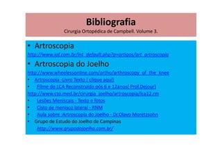 Bibliografia
Cirurgia Ortopédica de Campbell. Volume 3.
• Artroscopia
http://www.iof.com.br/int_default.php?p=artigos/art_artroscopia
• Artroscopia do Joelho
http://www.wheelessonline.com/ortho/arthroscopy_of_the_knee
• Artroscopia -Livro Texto ( clique aqui)
• Filme do LCA Reconstruido pós 6 e 12anos( Prof.Dejour)
http://www.cto.med.br/cirurgia_joelho/artroscopia/lca12.rm
• Lesões Meniscais - Texto e fotos
• Cisto de menisco lateral - RNM
• Aula sobre :Artroscopia do Joelho - Dr.Olavo Moretzsohn
• Grupo de Estudo do Joelho de Campinas
http://www.grupodojoelho.com.br/
 