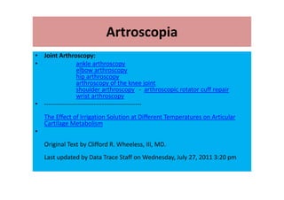 Artroscopia
• Joint Arthroscopy:
• ankle arthroscopy
elbow arthroscopy
hip arthroscopy
arthroscopy of the knee joint
shoulder arthroscopy - arthroscopic rotator cuff repair
wrist arthroscopy
• -----------------------------------------------
The Effect of Irrigation Solution at Different Temperatures on Articular
Cartilage Metabolism
•
Original Text by Clifford R. Wheeless, III, MD.
Last updated by Data Trace Staff on Wednesday, July 27, 2011 3:20 pm
 
