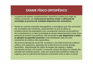 EXAME FÍSICO ORTOPÉDICO
• A ausência de exames complementares específicos acabam por exigir do
médico assistente, um conhecimento bastante amplo e sofisticado de
semiologia no processo de avaliação diagnóstica dos reumatimos.
• Devido às recentes evoluções demográficas e sociológicas que vêm ocorrendo
nas sociedades pós-industriais, especialmente no que se refere ao
envelhecimento das populações (com consequente aumento da prevalência
dos reumatismos) e à maior quantidade de tempo disponível para o lazer (com
aumento de eventos traumáticos), não há dúvida de que diagnosticar e tratar
as afecções do aparelho locomotor serão habilidades cada vez mais
necessárias de médicos não-especialistas.
Na primeira década do século XXI assistimos o recrudescimento da violência
urbana, com sequestros, agressões por armas branca ou armas de fogo,
homicídios, disseminação do tráfico de drogas nas capitais e regiões
interioranas do País e do mundo, o crescente número de óbitos no trânsito das
estradas por acidentes graves...tudo isso reclamando assistência médica de
urgência, pois os sobreviventes ficavam na fronteira entre a vida e a morte.
 