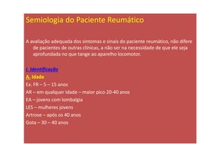 Semiologia do Paciente Reumático
A avaliação adequada dos sintomas e sinais do paciente reumático, não difere
de pacientes de outras clínicas, a não ser na necessidade de que ele seja
aprofundada no que tange ao aparelho locomotor.
I. Identificação
A. Idade
Ex. FR – 5 – 15 anos
AR – em qualquer idade – maior pico 20-40 anos
EA – jovens com lombalgia
LES – mulheres jovens
Artrose – após os 40 anos
Gota – 30 – 40 anos
 