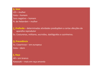 B. Sexo
LES – mulher
Gota – homem
Soro negativo – homem
N. de Heberden – mulher
C. Profissão – determinadas atividades predispõem a certas afecções do
aparelho reprodutor
Ex. Costureiras, militares, escrivões, datilógrafos e cozinheiros.
D. Procedência
Ex. Coxartrose – em europeus
Gota – ídem
E. Raça
AR + em branco
Kawasaki – mais em raça amarela
 