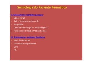 II. Antecedentes mórbidos pessoais:
- Litíase renal
- AVE – Síndrome ombro-mão
- Amigdalite
- Uretrite blenorrágica – Artrite séptica
- Histórico de alergia a medicamentos
III. Antecedentes mórbidos familiares
- Nód. de Heberden
- Espondilite anquilosante
- Gota
- F.R.
Semiologia do Paciente Reumático
 