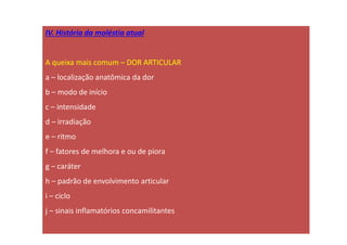 IV. História da moléstia atual
A queixa mais comum – DOR ARTICULAR
a – localização anatômica da dor
b – modo de início
c – intensidade
d – irradiação
e – ritmo
f – fatores de melhora e ou de piora
g – caráter
h – padrão de envolvimento articular
i – ciclo
j – sinais inflamatórios concamilitantes
 