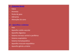 V – Sintomas Gerais
- Febre
- Anorexia
- Perda de peso
- Adinamia
- Alterações do sono
VI – Aparelhos e sistemas
- Pele
- Aparelho cárdio-vascular
- Aparelho digestivo
- Sistema nervoso central e periférico
- Sistema respiratório
- Sistema hematopoiético
- Aparelho músculo-esquelético
- Aparelho gênito-urinário
 