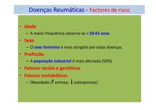 Doenças Reumáticas - Factores de risco
• Idade
– A maior frequência observa-se > 50-65 anos
• Sexo
– O sexo feminino é mais atingido por estas doenças.
• Profissão
– A população industrial é mais afectada (50%)
• Fatores raciais e genéticos
• Fatores metabólicos
– Obesidade ( artrose; osteoporose)
 