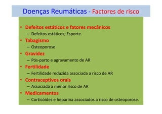 Doenças Reumáticas - Factores de risco
• Defeitos estáticos e fatores mecânicos
– Defeitos estáticos; Esporte.
• Tabagismo
– Osteoporose
• Gravidez
– Pós-parto e agravamento de AR
• Fertilidade
– Fertilidade reduzida associada a risco de AR
• Contraceptivos orais
– Associada a menor risco de AR
• Medicamentos
– Corticóides e heparina associados a risco de osteoporose.
 