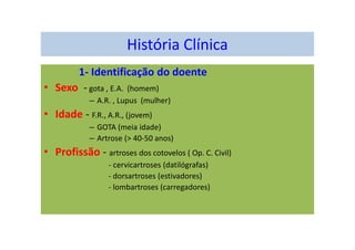 História Clínica
1- Identificação do doente
• Sexo - gota , E.A. (homem)
– A.R. , Lupus (mulher)
• Idade - F.R., A.R., (jovem)
– GOTA (meia idade)
– Artrose (> 40-50 anos)
• Profissão - artroses dos cotovelos ( Op. C. Civil)
- cervicartroses (datilógrafas)
- dorsartroses (estivadores)
- lombartroses (carregadores)
 