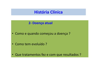 História Clínica
2- Doença atual
• Como e quando começou a doença ?
• Como tem evoluído ?
• Que tratamentos fez e com que resultados ?
 