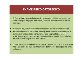 EXAME FÍSICO ORTOPÉDICO
• O Exame Físico, em medicina geral, costuma ser dividido em etapas ou
fases: inspeção, palpação, percussão , ausculta e manipulação ou testes
especiais.
• A ausculta e a percussão foram eliminadas do exame físico ortopédico.
• Raramente se utiliza a ausculta, exceto para se detectar ruídos devidos a
constrições vasculares ou a aneurismas ou a crepitações de tendões ,
atrito de osso contra aponeurose (snapping hip ou quadril de ressalto) ou
de articulações desgastadas pela artrose.
• Como os membros superior e inferior não são estruturas ocas, a percussão
não é útil como o é para o delineamento do tamanho dos órgãos no tórax
e abdome.
 