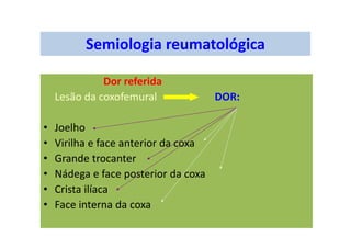 Semiologia reumatológica
Dor referida
Lesão da coxofemural DOR:
• Joelho
• Virilha e face anterior da coxa
• Grande trocanter
• Nádega e face posterior da coxa
• Crista ilíaca
• Face interna da coxa
 