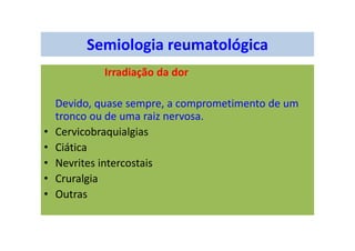 Semiologia reumatológica
Irradiação da dor
Devido, quase sempre, a comprometimento de um
tronco ou de uma raiz nervosa.
• Cervicobraquialgias
• Ciática
• Nevrites intercostais
• Cruralgia
• Outras
 