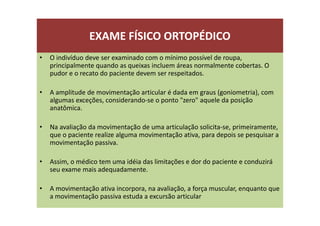 EXAME FÍSICO ORTOPÉDICO
• O indivíduo deve ser examinado com o mínimo possível de roupa,
principalmente quando as queixas incluem áreas normalmente cobertas. O
pudor e o recato do paciente devem ser respeitados.
• A amplitude de movimentação articular é dada em graus (goniometria), com
algumas exceções, considerando-se o ponto "zero" aquele da posição
anatômica.
• Na avaliação da movimentação de uma articulação solicita-se, primeiramente,
que o paciente realize alguma movimentação ativa, para depois se pesquisar a
movimentação passiva.
• Assim, o médico tem uma idéia das limitações e dor do paciente e conduzirá
seu exame mais adequadamente.
• A movimentação ativa incorpora, na avaliação, a força muscular, enquanto que
a movimentação passiva estuda a excursão articular
 