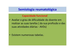 Semiologia reumatológica
Capacidade funcional
• Avaliar o grau de dificuldade do doente em
realizar as suas tarefas ( da sua profissão e das
suas atividades diárias - AVDs)
• Existem numerosas tabelas.
 