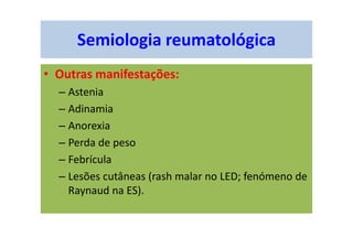 Semiologia reumatológica
• Outras manifestações:
– Astenia
– Adinamia
– Anorexia
– Perda de peso
– Febrícula
– Lesões cutâneas (rash malar no LED; fenómeno de
Raynaud na ES).
 