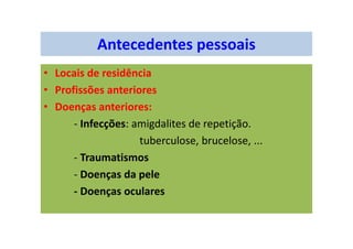 Antecedentes pessoais
• Locais de residência
• Profissões anteriores
• Doenças anteriores:
- Infecções: amigdalites de repetição.
tuberculose, brucelose, ...
- Traumatismos
- Doenças da pele
- Doenças oculares
 