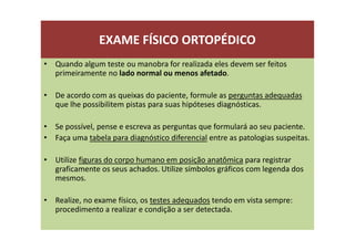 EXAME FÍSICO ORTOPÉDICO
• Quando algum teste ou manobra for realizada eles devem ser feitos
primeiramente no lado normal ou menos afetado.
• De acordo com as queixas do paciente, formule as perguntas adequadas
que lhe possibilitem pistas para suas hipóteses diagnósticas.
• Se possível, pense e escreva as perguntas que formulará ao seu paciente.
• Faça uma tabela para diagnóstico diferencial entre as patologias suspeitas.
• Utilize figuras do corpo humano em posição anatômica para registrar
graficamente os seus achados. Utilize símbolos gráficos com legenda dos
mesmos.
• Realize, no exame físico, os testes adequados tendo em vista sempre:
procedimento a realizar e condição a ser detectada.
 