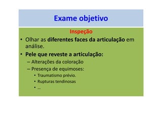 Exame objetivo
Inspeção
• Olhar as diferentes faces da articulação em
análise.
• Pele que reveste a articulação:
– Alterações da coloração
– Presença de equimoses:
• Traumatismo prévio.
• Rupturas tendinosas
• …
 
