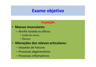 Exame objetivo
Inspeção
• Massas musculares:
– Atrofia isolada ou difusa:
• Lesão de nervo.
• Desuso.
• Alterações dos relevos articulares:
– Sequelas de fraturas
– Processos degenerativos
– Processos inflamatórios
 