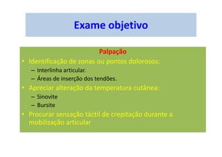 Exame objetivo
Palpação
• Identificação de zonas ou pontos dolorosos:
– Interlinha articular.
– Áreas de inserção dos tendões.
• Apreciar alteração da temperatura cutânea:
– Sinovite
– Bursite
• Procurar sensação táctil de crepitação durante a
mobilização articular
 
